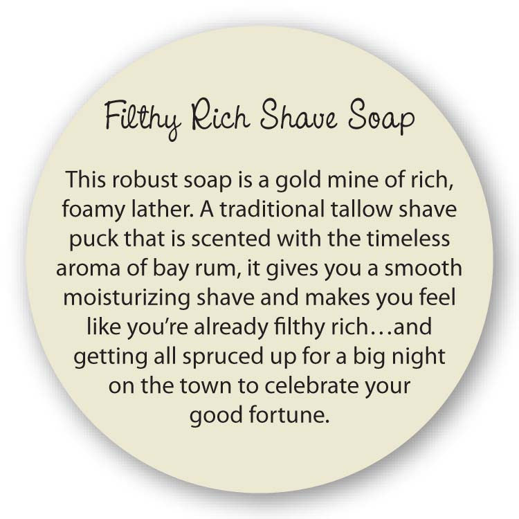 Filthy Rich Soap This robust soap is a gold mine of rich, foamy lather. A traditional tallow shave puck that is scented with the timeless aroma of bay rum, it gives you a smooth moisturizing shave and makes you feel like you’re already filthy rich…and getting all spruced up for a big night on the town to celebrate your good fortune. 