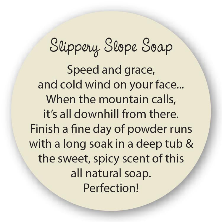 Slippery Slope Soap Speed and grace, and cold wind on your face... When the mountain calls, it’s all downhill from there. Finish a fine day of powder runs with a long soak in a deep tub & the sweet, spicy scent of this all natural soap. Perfection! 
